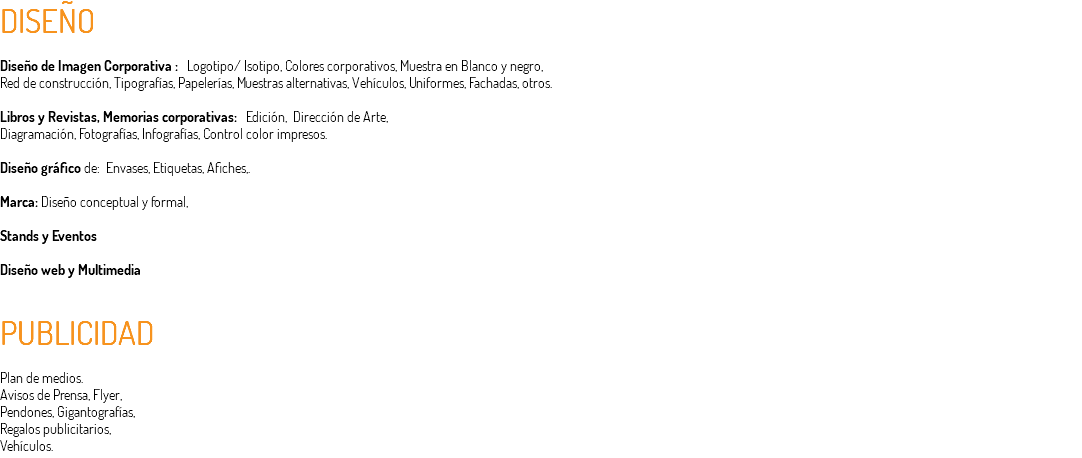 DISEÑO Diseño de Imagen Corporativa : Logotipo/ Isotipo, Colores corporativos, Muestra en Blanco y negro, Red de construcción, Tipografías, Papelerías, Muestras alternativas, Vehículos, Uniformes, Fachadas, otros. Libros y Revistas, Memorias corporativas: Edición, Dirección de Arte, Diagramación, Fotografías, Infografías, Control color impresos. Diseño gráfico de: Envases, Etiquetas, Afiches,. Marca: Diseño conceptual y formal, Stands y Eventos Diseño web y Multimedia PUBLICIDAD Plan de medios. Avisos de Prensa, Flyer, Pendones, Gigantografías, Regalos publicitarios, Vehículos.